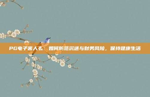 PG电子害人么:如何防范沉迷与财务风险,保持健康生活
