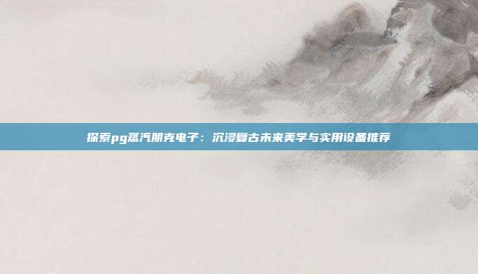 探索pg蒸汽朋克电子:沉浸复古未来美学与实用设备推荐