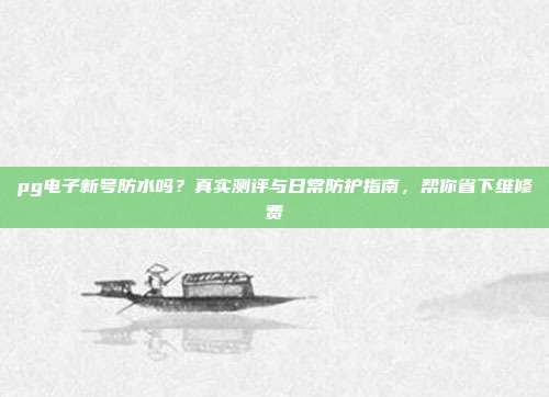 pg电子新号防水吗?真实测评与日常防护指南,帮你省下维修费