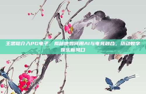 王思聪介入PG电子:揭秘他如何用AI与电竞融合,撬动数字娱乐新风口