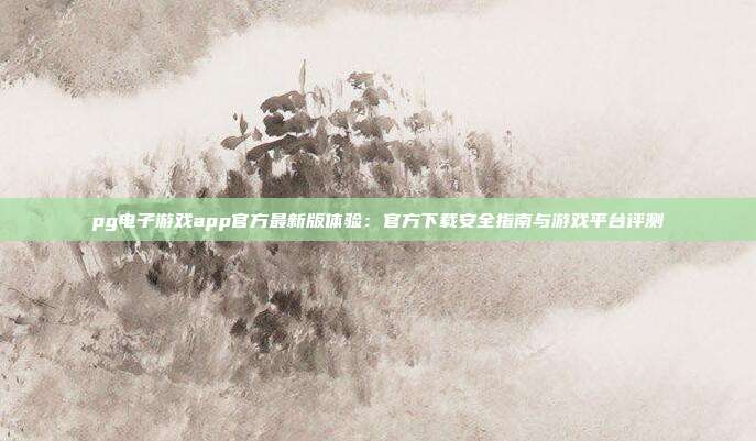 pg电子游戏app官方最新版体验:官方下载安全指南与游戏平台评测