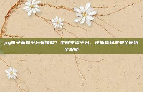 pg电子直播平台有哪些？亲测主流平台、注册流程与安全使用全攻略